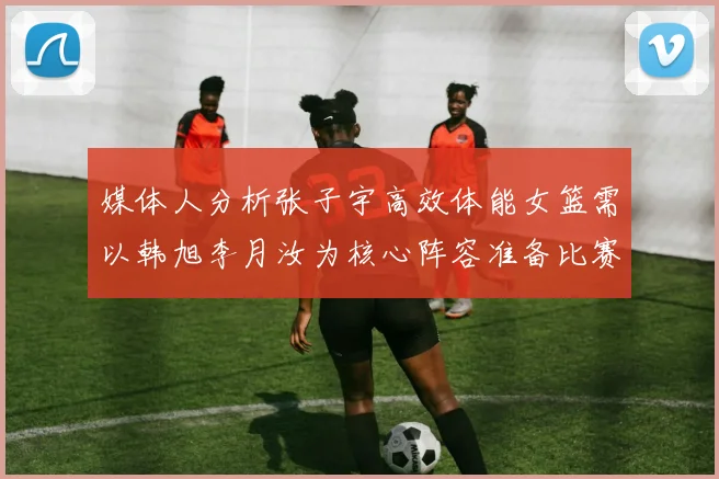媒体人分析张子宇高效体能女篮需以韩旭李月汝为核心阵容准备比赛