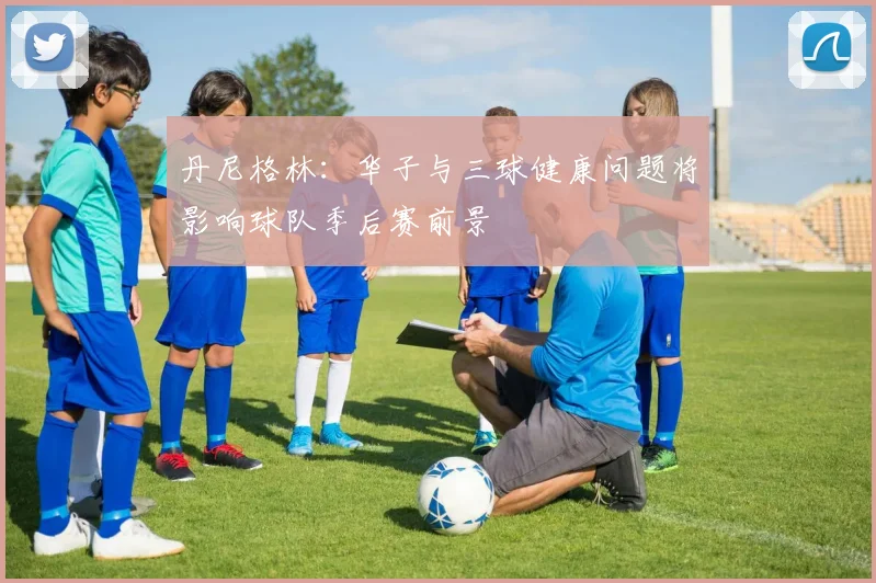 丹尼格林：华子与三球健康问题将影响球队季后赛前景