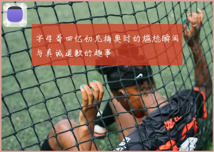字母哥回忆初见梅奥时的尴尬瞬间与真诚道歉的趣事