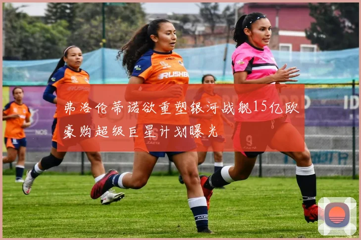 弗洛伦蒂诺欲重塑银河战舰15亿欧豪购超级巨星计划曝光