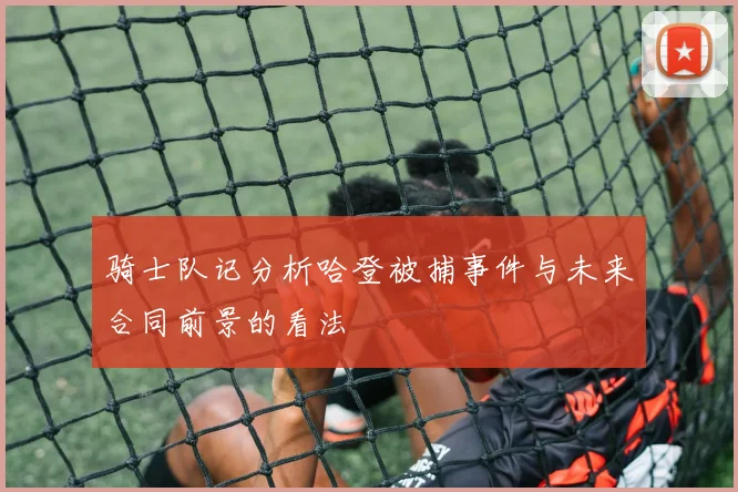 骑士队记分析哈登被捕事件与未来合同前景的看法