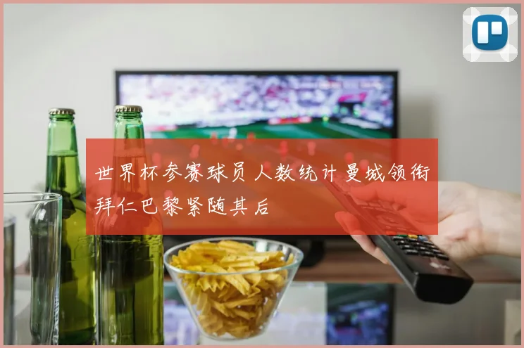 世界杯参赛球员人数统计曼城领衔拜仁巴黎紧随其后
