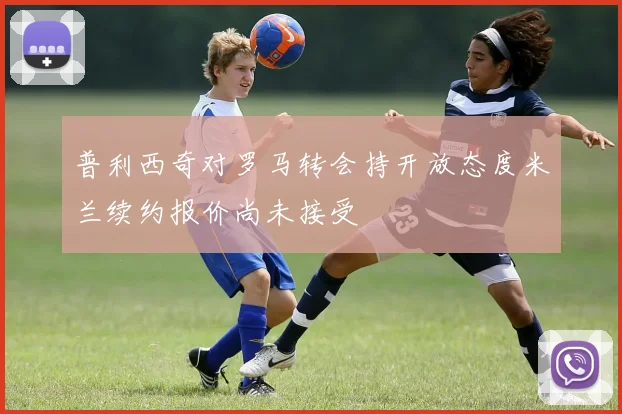 普利西奇对罗马转会持开放态度米兰续约报价尚未接受
