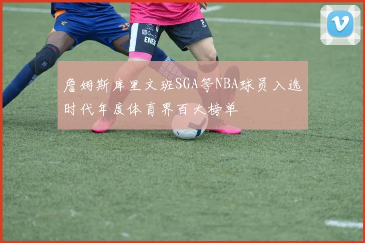 詹姆斯库里文班SGA等NBA球员入选时代年度体育界百大榜单